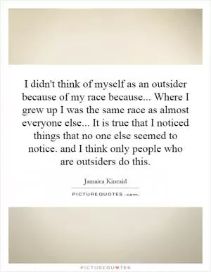 I didn't think of myself as an outsider because of my race because... Where I grew up I was the same race as almost everyone else... It is true that I noticed things that no one else seemed to notice. and I think only people who are outsiders do this Picture Quote #1