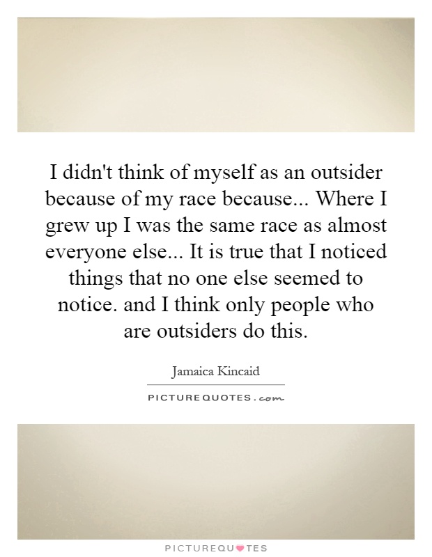I didn't think of myself as an outsider because of my race because... Where I grew up I was the same race as almost everyone else... It is true that I noticed things that no one else seemed to notice. and I think only people who are outsiders do this Picture Quote #1
