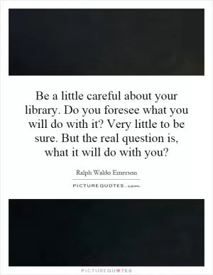 Be a little careful about your library. Do you foresee what you will do with it? Very little to be sure. But the real question is, what it will do with you? Picture Quote #1
