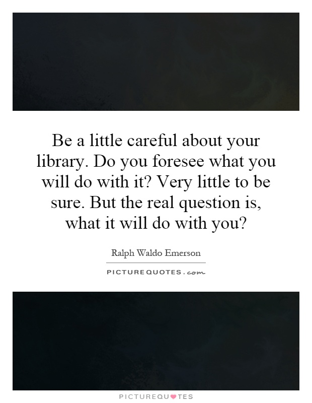Be a little careful about your library. Do you foresee what you will do with it? Very little to be sure. But the real question is, what it will do with you? Picture Quote #1