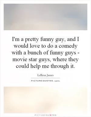 I'm a pretty funny guy, and I would love to do a comedy with a bunch of funny guys - movie star guys, where they could help me through it Picture Quote #1