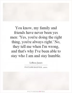 You know, my family and friends have never been yes men: 'Yes, you're doing the right thing, you're always right.' No, they tell me when I'm wrong, and that's why I've been able to stay who I am and stay humble Picture Quote #1