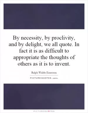 By necessity, by proclivity, and by delight, we all quote. In fact it is as difficult to appropriate the thoughts of others as it is to invent Picture Quote #1