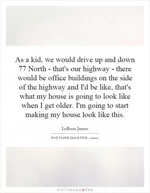 As a kid, we would drive up and down 77 North - that's our highway - there would be office buildings on the side of the highway and I'd be like, that's what my house is going to look like when I get older. I'm going to start making my house look like this Picture Quote #1