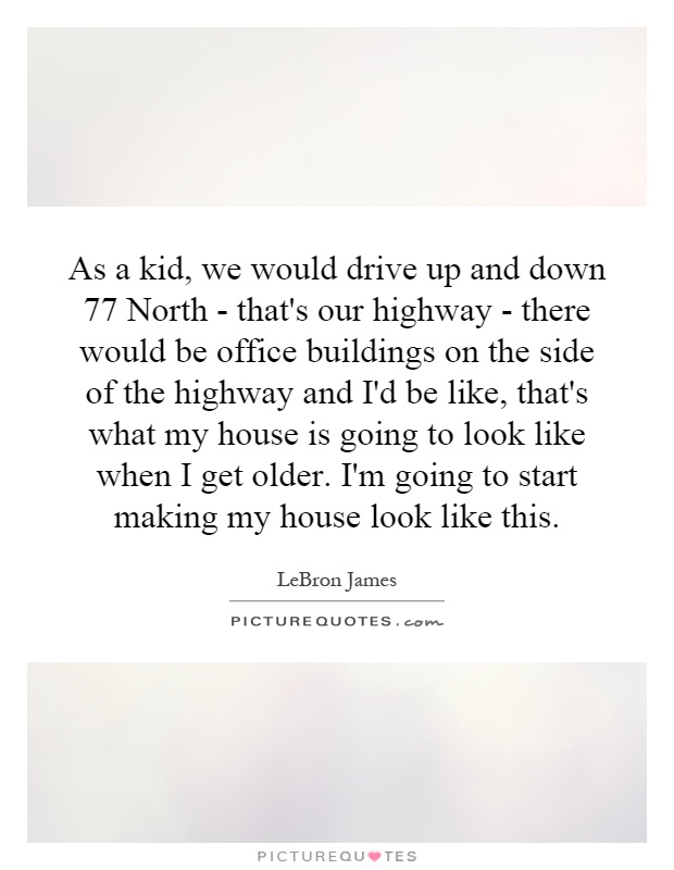 As a kid, we would drive up and down 77 North - that's our highway - there would be office buildings on the side of the highway and I'd be like, that's what my house is going to look like when I get older. I'm going to start making my house look like this Picture Quote #1