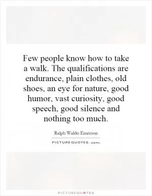 Few people know how to take a walk. The qualifications are endurance, plain clothes, old shoes, an eye for nature, good humor, vast curiosity, good speech, good silence and nothing too much Picture Quote #1