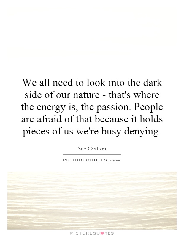 We all need to look into the dark side of our nature - that's where the energy is, the passion. People are afraid of that because it holds pieces of us we're busy denying Picture Quote #1