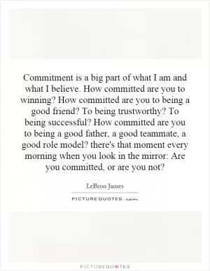Commitment is a big part of what I am and what I believe. How committed are you to winning? How committed are you to being a good friend? To being trustworthy? To being successful? How committed are you to being a good father, a good teammate, a good role model? there's that moment every morning when you look in the mirror: Are you committed, or are you not? Picture Quote #1