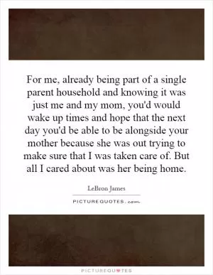 For me, already being part of a single parent household and knowing it was just me and my mom, you'd would wake up times and hope that the next day you'd be able to be alongside your mother because she was out trying to make sure that I was taken care of. But all I cared about was her being home Picture Quote #1