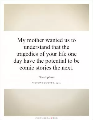 My mother wanted us to understand that the tragedies of your life one day have the potential to be comic stories the next Picture Quote #1