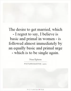 The desire to get married, which - I regret to say, I believe is basic and primal in women - is followed almost immediately by an equally basic and primal urge - which is to be single again Picture Quote #1