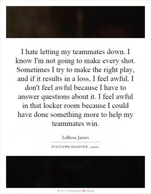 I hate letting my teammates down. I know I'm not going to make every shot. Sometimes I try to make the right play, and if it results in a loss, I feel awful. I don't feel awful because I have to answer questions about it. I feel awful in that locker room because I could have done something more to help my teammates win Picture Quote #1