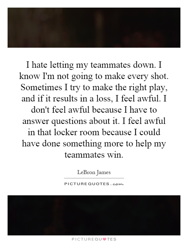 I hate letting my teammates down. I know I'm not going to make every shot. Sometimes I try to make the right play, and if it results in a loss, I feel awful. I don't feel awful because I have to answer questions about it. I feel awful in that locker room because I could have done something more to help my teammates win Picture Quote #1