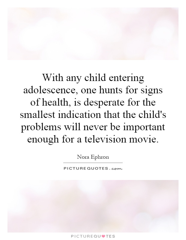 With any child entering adolescence, one hunts for signs of health, is desperate for the smallest indication that the child's problems will never be important enough for a television movie Picture Quote #1