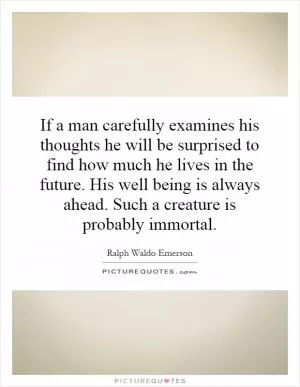 If a man carefully examines his thoughts he will be surprised to find how much he lives in the future. His well being is always ahead. Such a creature is probably immortal Picture Quote #1