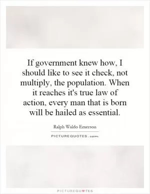 If government knew how, I should like to see it check, not multiply, the population. When it reaches it's true law of action, every man that is born will be hailed as essential Picture Quote #1