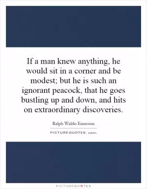 If a man knew anything, he would sit in a corner and be modest; but he is such an ignorant peacock, that he goes bustling up and down, and hits on extraordinary discoveries Picture Quote #1