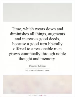 Time, which wears down and diminishes all things, augments and increases good deeds, because a good turn liberally offered to a reasonable man grows continually through noble thought and memory Picture Quote #1