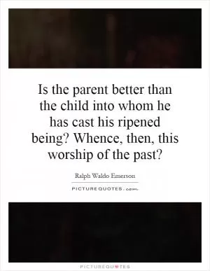 Is the parent better than the child into whom he has cast his ripened being? Whence, then, this worship of the past? Picture Quote #1