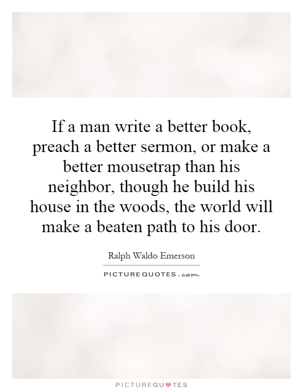 If a man write a better book, preach a better sermon, or make a better mousetrap than his neighbor, though he build his house in the woods, the world will make a beaten path to his door Picture Quote #1