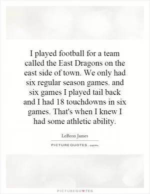 I played football for a team called the East Dragons on the east side of town. We only had six regular season games. and six games I played tail back and I had 18 touchdowns in six games. That's when I knew I had some athletic ability Picture Quote #1