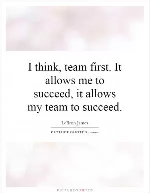I think, team first. It allows me to succeed, it allows my team to succeed Picture Quote #1