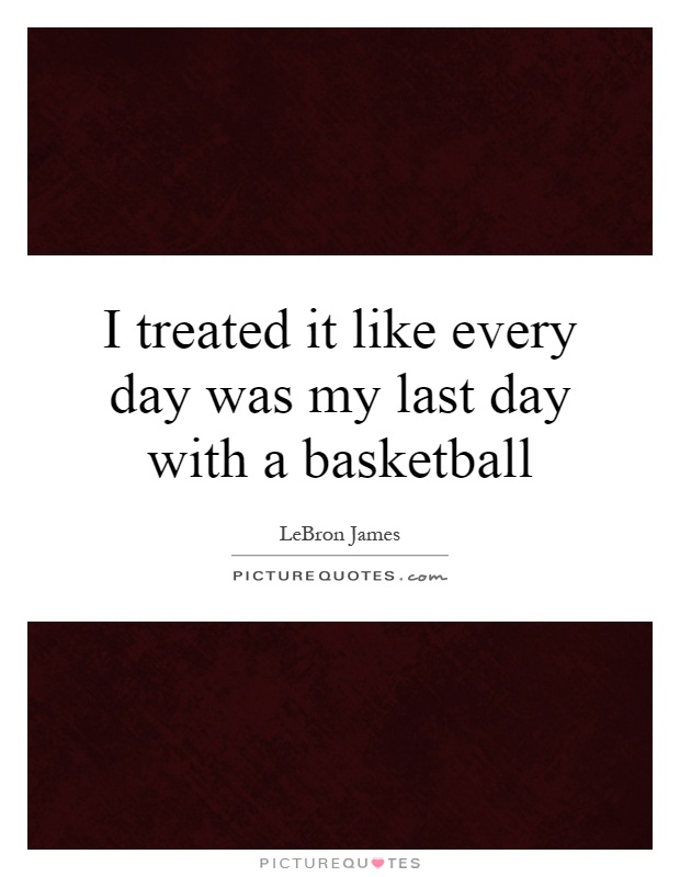 I treated it like every day was my last day with a basketball Picture Quote #1