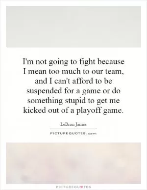 I'm not going to fight because I mean too much to our team, and I can't afford to be suspended for a game or do something stupid to get me kicked out of a playoff game Picture Quote #1