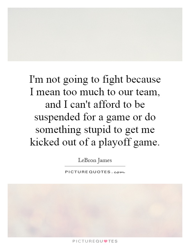 I'm not going to fight because I mean too much to our team, and I can't afford to be suspended for a game or do something stupid to get me kicked out of a playoff game Picture Quote #1