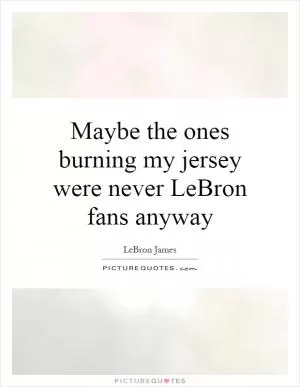 Maybe the ones burning my jersey were never LeBron fans anyway Picture Quote #1