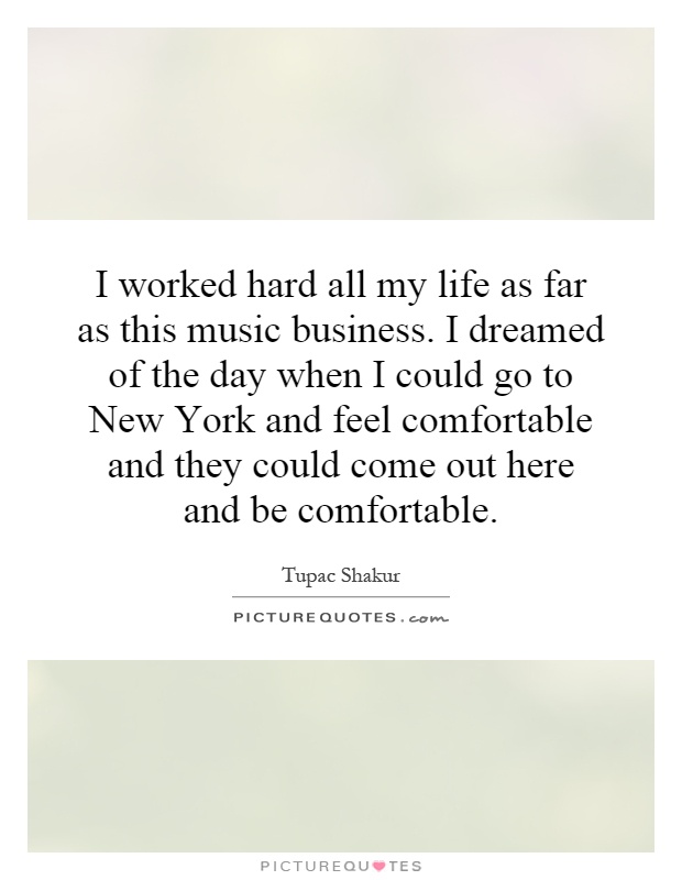 I worked hard all my life as far as this music business. I dreamed of the day when I could go to New York and feel comfortable and they could come out here and be comfortable Picture Quote #1