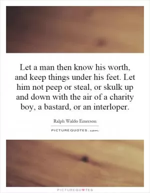 Let a man then know his worth, and keep things under his feet. Let him not peep or steal, or skulk up and down with the air of a charity boy, a bastard, or an interloper Picture Quote #1