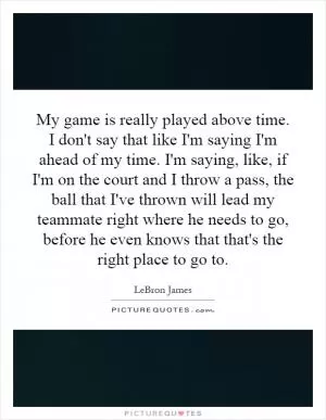 My game is really played above time. I don't say that like I'm saying I'm ahead of my time. I'm saying, like, if I'm on the court and I throw a pass, the ball that I've thrown will lead my teammate right where he needs to go, before he even knows that that's the right place to go to Picture Quote #1