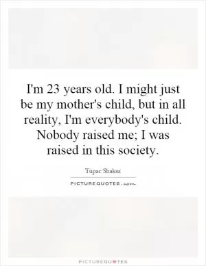 I'm 23 years old. I might just be my mother's child, but in all reality, I'm everybody's child. Nobody raised me; I was raised in this society Picture Quote #1
