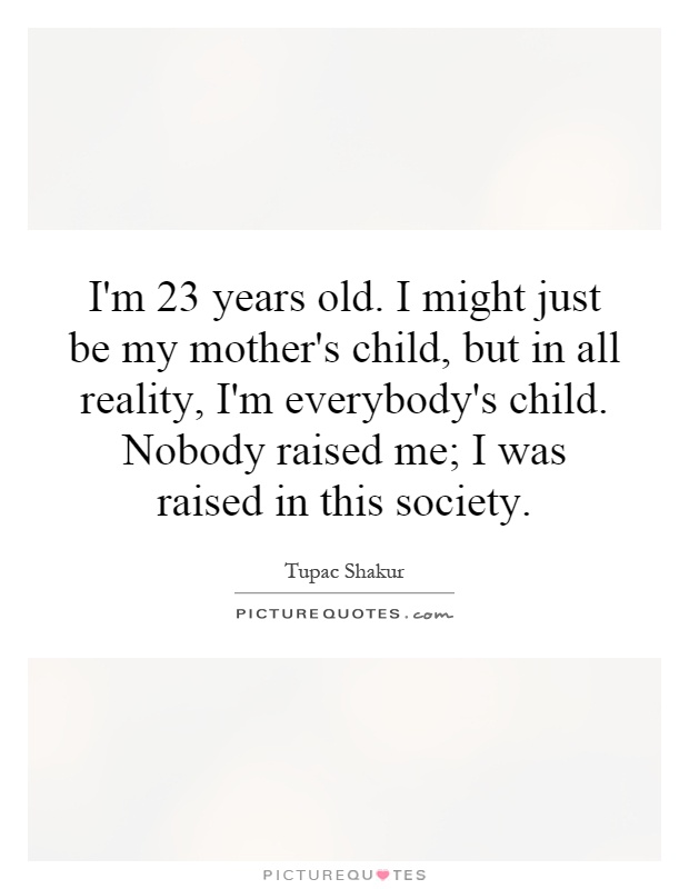 I'm 23 years old. I might just be my mother's child, but in all reality, I'm everybody's child. Nobody raised me; I was raised in this society Picture Quote #1