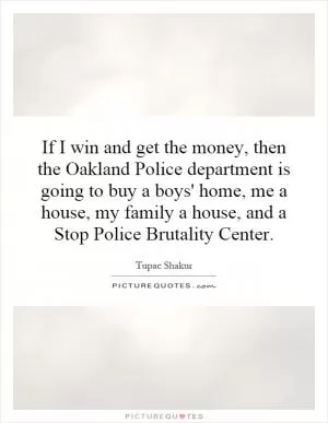 If I win and get the money, then the Oakland Police department is going to buy a boys' home, me a house, my family a house, and a Stop Police Brutality Center Picture Quote #1