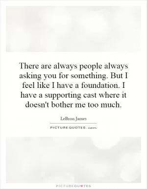 There are always people always asking you for something. But I feel like I have a foundation. I have a supporting cast where it doesn't bother me too much Picture Quote #1