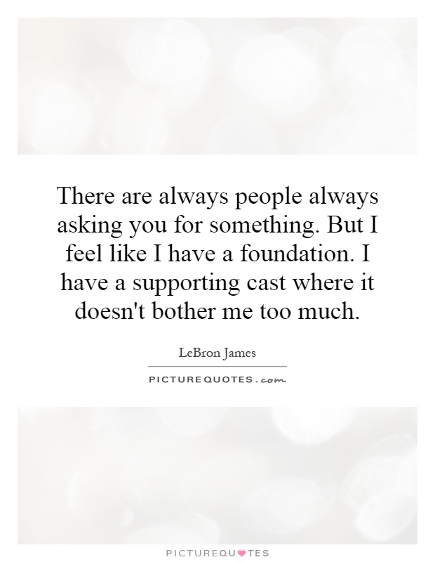 There are always people always asking you for something. But I feel like I have a foundation. I have a supporting cast where it doesn't bother me too much Picture Quote #1