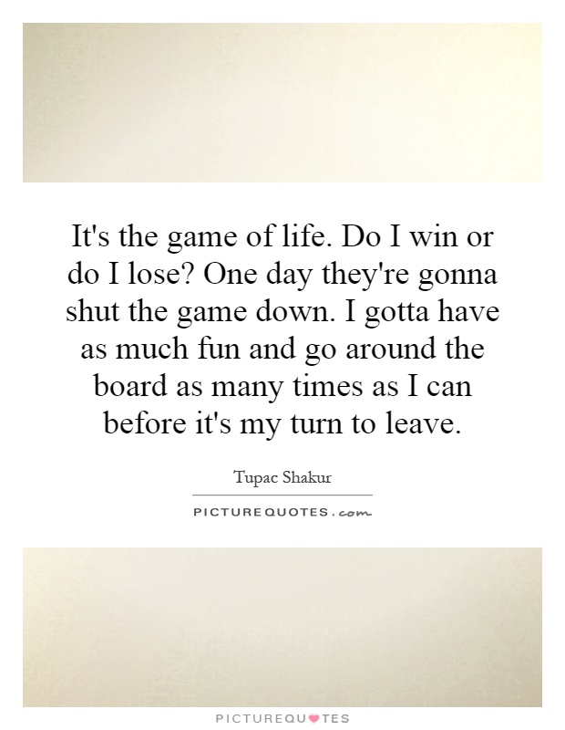 It's the game of life. Do I win or do I lose? One day they're gonna shut the game down. I gotta have as much fun and go around the board as many times as I can before it's my turn to leave Picture Quote #1