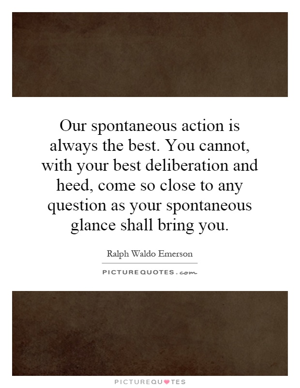 Our spontaneous action is always the best. You cannot, with your best deliberation and heed, come so close to any question as your spontaneous glance shall bring you Picture Quote #1