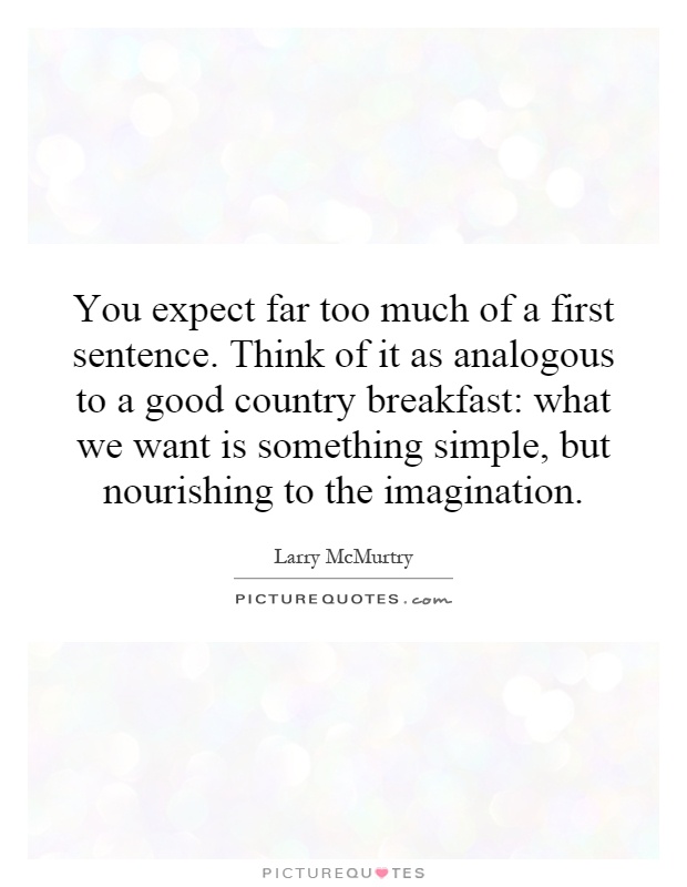 You expect far too much of a first sentence. Think of it as analogous to a good country breakfast: what we want is something simple, but nourishing to the imagination Picture Quote #1