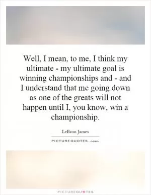 Well, I mean, to me, I think my ultimate - my ultimate goal is winning championships and - and I understand that me going down as one of the greats will not happen until I, you know, win a championship Picture Quote #1