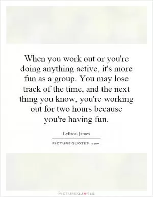 When you work out or you're doing anything active, it's more fun as a group. You may lose track of the time, and the next thing you know, you're working out for two hours because you're having fun Picture Quote #1
