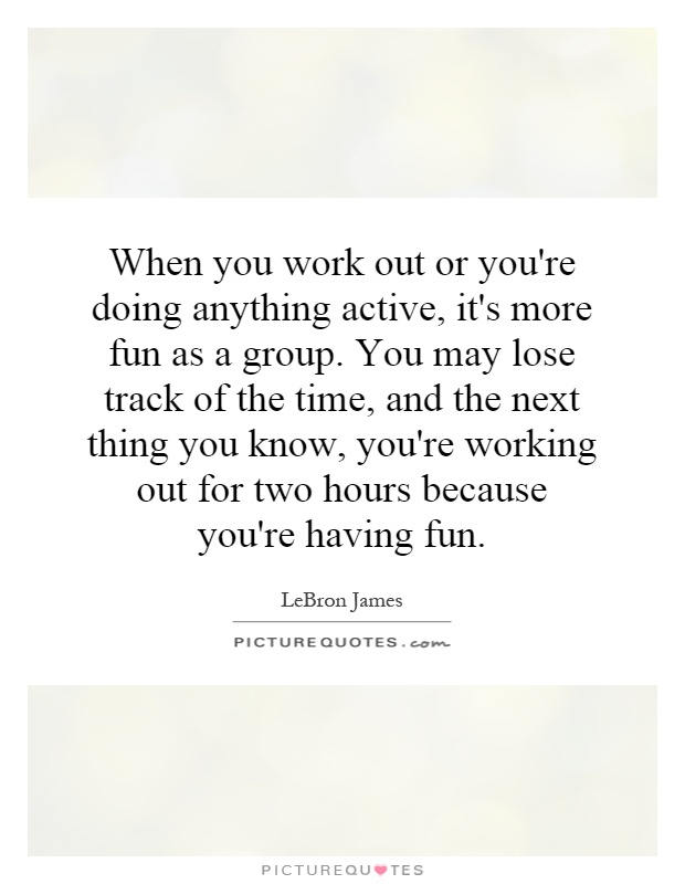 When you work out or you're doing anything active, it's more fun as a group. You may lose track of the time, and the next thing you know, you're working out for two hours because you're having fun Picture Quote #1
