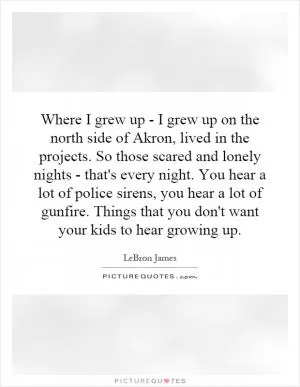 Where I grew up - I grew up on the north side of Akron, lived in the projects. So those scared and lonely nights - that's every night. You hear a lot of police sirens, you hear a lot of gunfire. Things that you don't want your kids to hear growing up Picture Quote #1