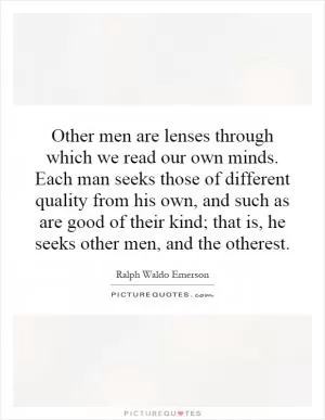 Other men are lenses through which we read our own minds. Each man seeks those of different quality from his own, and such as are good of their kind; that is, he seeks other men, and the otherest Picture Quote #1