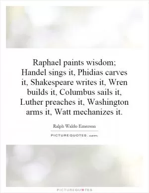 Raphael paints wisdom; Handel sings it, Phidias carves it, Shakespeare writes it, Wren builds it, Columbus sails it, Luther preaches it, Washington arms it, Watt mechanizes it Picture Quote #1