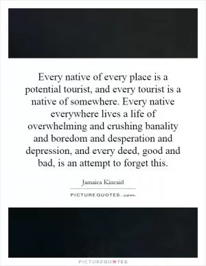 Every native of every place is a potential tourist, and every tourist is a native of somewhere. Every native everywhere lives a life of overwhelming and crushing banality and boredom and desperation and depression, and every deed, good and bad, is an attempt to forget this Picture Quote #1