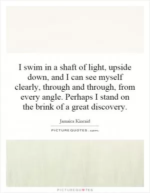 I swim in a shaft of light, upside down, and I can see myself clearly, through and through, from every angle. Perhaps I stand on the brink of a great discovery Picture Quote #1