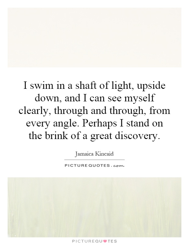 I swim in a shaft of light, upside down, and I can see myself clearly, through and through, from every angle. Perhaps I stand on the brink of a great discovery Picture Quote #1